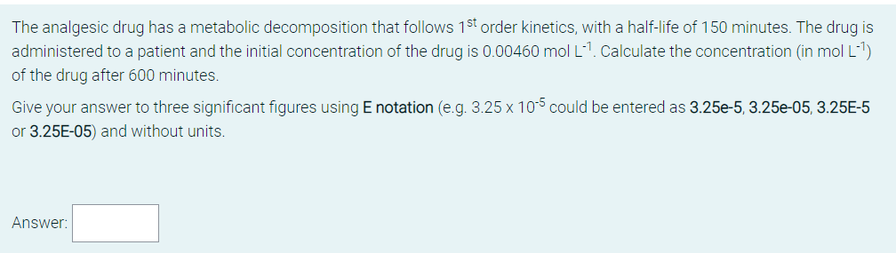The analgesic drug has a metabolic decomposition that follows 1st order kinetics, with a half-life of 150 minutes. The drug is
administered to a patient and the initial concentration of the drug is 0.00460 mol L-1. Calculate the concentration (in mol L-1)
of the drug after 600 minutes.
Give your answer to three significant figures using E notation (e.g. 3.25 x 105 could be entered as 3.25e-5, 3.25e-05, 3.25E-5
or 3.25E-05) and without units.
Answer:
