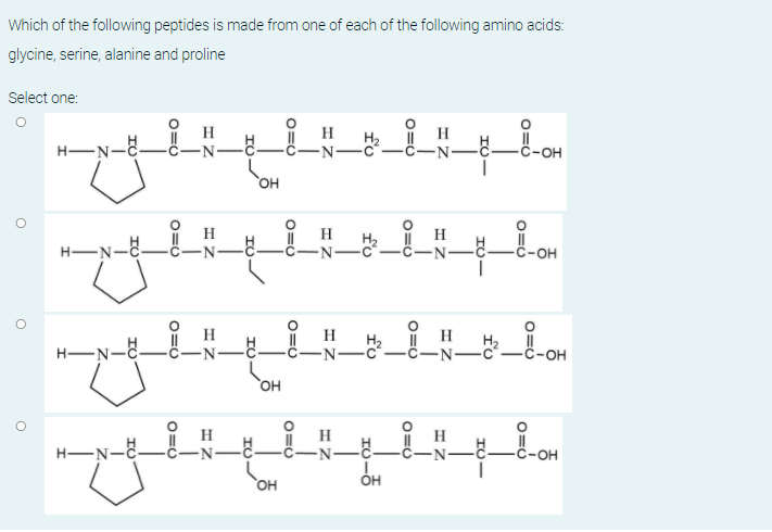 Which of the following peptides is made from one of each of the following amino acids:
glycine, serine, alanine and proline
Select one:
H
H
H
H-N-C-
-N-
-он
OH
H2
H-N-E.
OH
H
H-N-E-
H2
-N-C
-он
H
H.
H-N-
-ċ-N-
-OH
он
OH
HO
