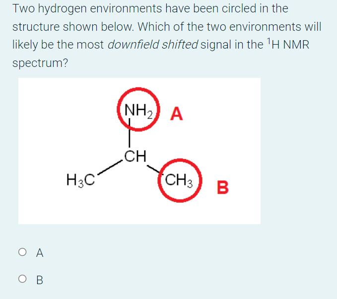 Two hydrogen environments have been circled in the
structure shown below. Which of the two environments will
likely be the most downfield shifted signal in the 'H NMR
spectrum?
NH2
A
CH
H3C
CH3
B
O A
ов
