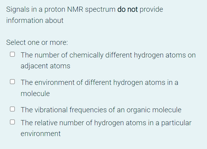 Signals in a proton NMR spectrum do not provide
information about
Select one or more:
O The number of chemically different hydrogen atoms on
adjacent atoms
O The environment of different hydrogen atoms in a
molecule
O The vibrational frequencies of an organic molecule
O The relative number of hydrogen atoms in a particular
environment
