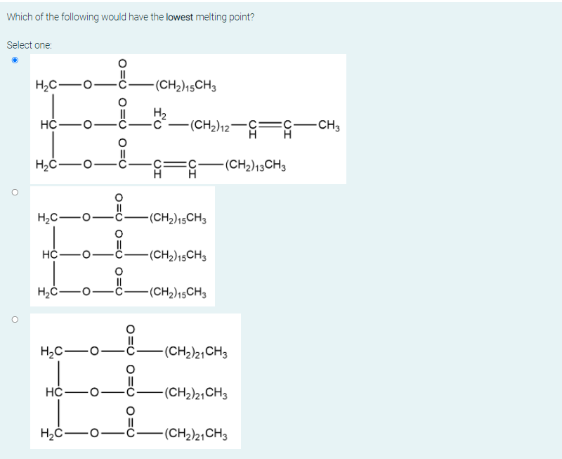 Which of the following would have the lowest melting point?
Select one:
H2C-
-(CH2)15CH3
HC-o
H2
-c¯–(CH2)12¬c=c-CH3
H
F-(CH2)13CH3
H.
H2C-o
(CH2)15CH3
НС —
(CH2)15CH3
(CH2)15CH3
H2C-o
-(CH2)21CH3
НС —
(CH2)21CH3
II
(CH2)2, CH3
O=U O= U 0=0
O=0 0= U O=0
O=O O=O 0=0
