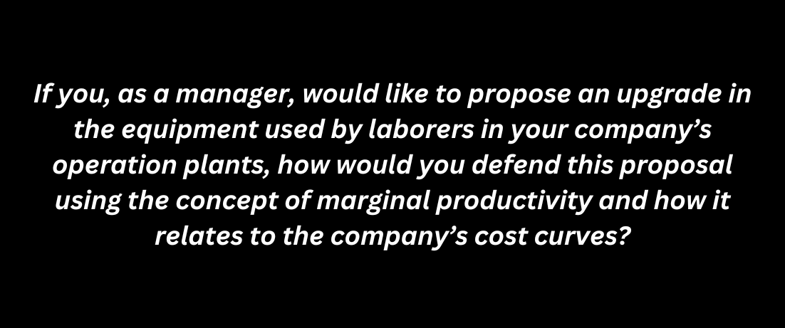 If you, as a manager, would like to propose an upgrade in
the equipment used by laborers in your company's
operation plants, how would you defend this proposal
using the concept of marginal productivity and how it
relates to the company's cost curves?