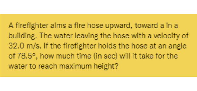 A firefighter aims a fire hose upward, toward a in a
building. The water leaving the hose with a velocity of
32.0 m/s. If the firefighter holds the hose at an angle
of 78.5°, how much time (in sec) will it take for the
water to reach maximum height?