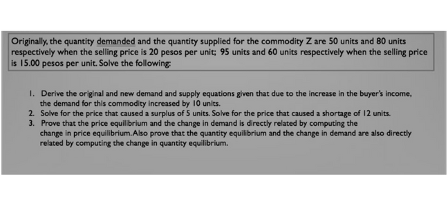 Originally, the quantity demanded and the quantity supplied for the commodity Z are 50 units and 80 units
respectively when the selling price is 20 pesos per unit; 95 units and 60 units respectively when the selling price
is 15.00 pesos per unit. Solve the following:
1. Derive the original and new demand and supply equations given that due to the increase in the buyer's income,
the demand for this commodity increased by 10 units.
2. Solve for the price that caused a surplus of 5 units. Solve for the price that caused a shortage of 12 units.
3. Prove that the price equilibrium and the change in demand is directly related by computing the
change in price equilibrium. Also prove that the quantity equilibrium and the change in demand are also directly
related by computing the change in quantity equilibrium.