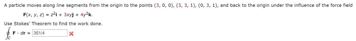 A particle moves along line segments from the origin to the points (3, 0, 0), (3, 3, 1), (0, 3, 1), and back
the origin under the influence of the force field
F(x, y, z) = z2i + 3xyj + 4y²k.
Use Stokes' Theorem to find the work done.
F• dr = 351/4
