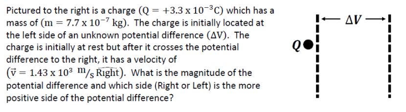 Pictured to the right is a charge (Q = +3.3 x 10¬³C) which has a
mass of (m = 7.7 x 10¬7 kg). The charge is initially located at
the left side of an unknown potential difference (AV). The
charge is initially at rest but after it crosses the potential
difference to the right, it has a velocity of
Δν
(v =
= 1.43 x 103 m/s Right). What is the magnitude of the
potential difference and which side (Right or Left) is the more
positive side of the potential difference?
