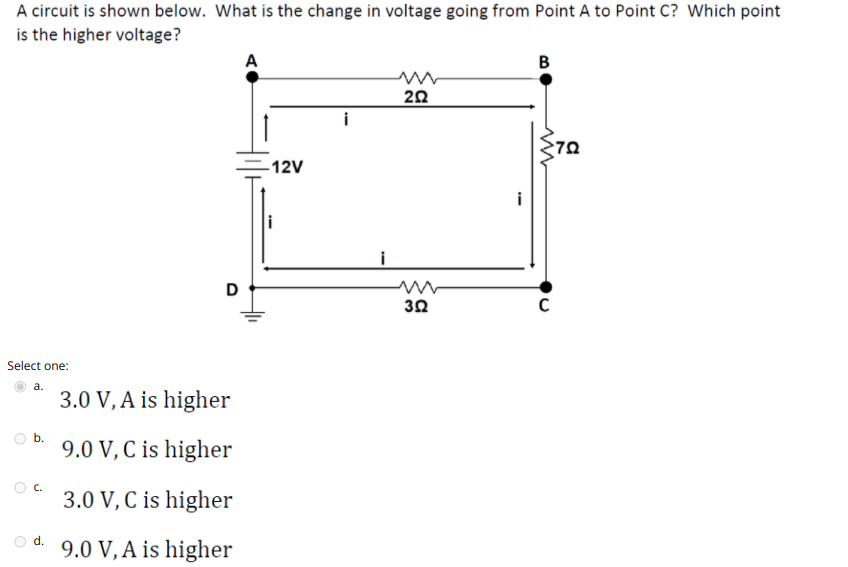 A circuit is shown below. What is the change in voltage going from Point A to Point C? Which point
is the higher voltage?
A
B
20
-12V
i
i
D
30
Select one:
a.
3.0 V, A is higher
b.
9.0 V, C is higher
C.
3.0 V, C is higher
d.
9.0 V, A is higher
