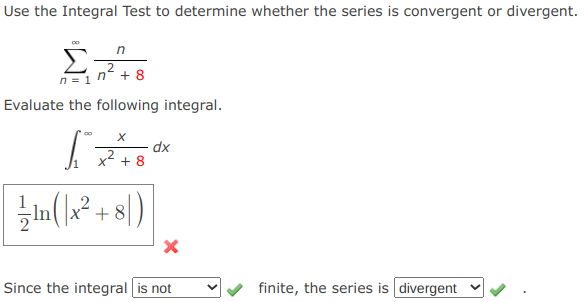 Use the Integral Test to determine whether the series is convergent or divergent.
n =1 n + 8
Evaluate the following integral.
dx
x2 + 8
2
-ln
+ 8
/)
Since the integral is not
finite, the series is divergent v
