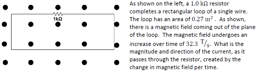 As shown on the left, a 1.0 kn resistor
completes a rectangular loop of a single wire.
The loop has an area of 0.27 m2 . As shown,
there is a magnetic field coming out of the plane
of the loop. The magnetic field undergoes an
1kQ
increase over time of 32.3 /s. What is the
magnitude and direction of the current, as it
passes through the resistor, created by the
change in magnetic field per time.
