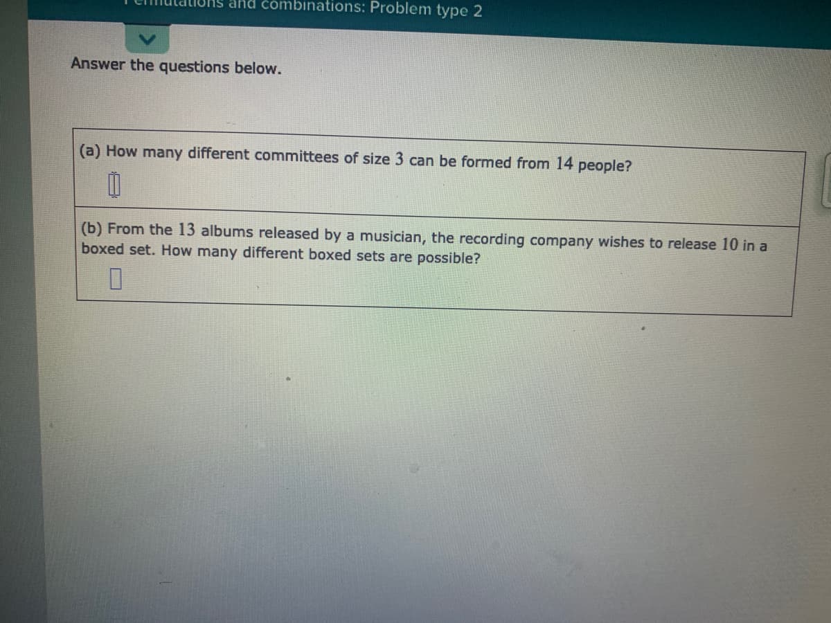 and čombinations: Problem type 2
Answer the questions below.
(a) How many different committees of size 3 can be formed from 14 people?
(b) From the 13 albums released by a musician, the recording company wishes to release 10 in a
boxed set. How many different boxed sets are possible?
