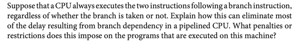 Suppose that a CPU always executes the two instructions following a branch instruction,
regardless of whether the branch is taken or not. Explain how this can eliminate most
of the delay resulting from branch dependency in a pipelined CPU. What penalties or
restrictions does this impose on the programs that are executed on this machine?
