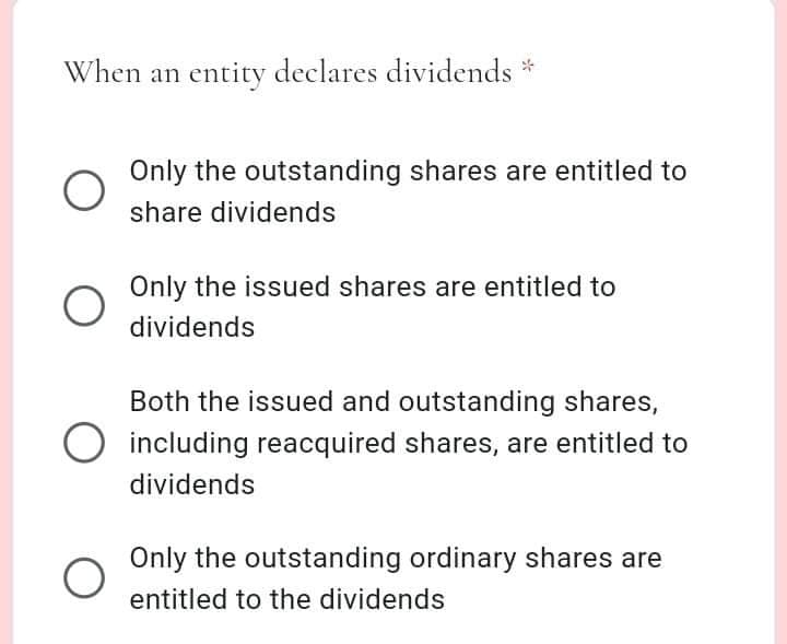 When an entity declares dividends *
Only the outstanding shares are entitled to
share dividends
Only the issued shares are entitled to
dividends
Both the issued and outstanding shares,
O including reacquired shares, are entitled to
dividends
Only the outstanding ordinary shares are
entitled to the dividends
