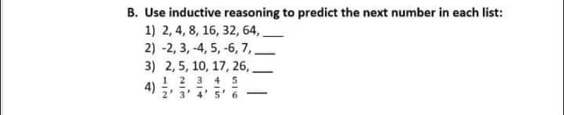 B. Use inductive reasoning to predict the next number in each list:
1) 2, 4, 8, 16, 32, 64,.
2) -2, 3, -4, 5, -6, 7,
3) 2, 5, 10, 17, 26,,
1 2 3 45
4) ,
2' 3
5' 6
4
