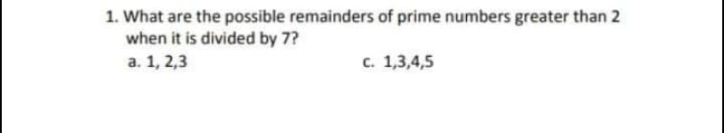 1. What are the possible remainders of prime numbers greater than 2
when it is divided by 7?
а. 1, 2,3
с. 1,3,4,5
