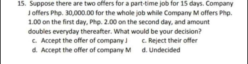 15. Suppose there are two offers for a part-time job for 15 days. Company
J offers Php. 30,000.00 for the whole job while Company M offers Php.
1.00 on the first day, Php. 2.00 on the second day, and amount
doubles everyday thereafter. Wwhat would be your decision?
c. Accept the offer of company J
d. Accept the offer of company M
C. Reject their offer
d. Undecided
