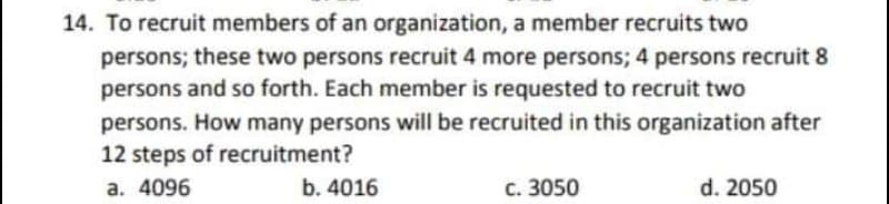 14. To recruit members of an organization, a member recruits two
persons; these two persons recruit 4 more persons; 4 persons recruit 8
persons and so forth. Each member is requested to recruit two
persons. How many persons will be recruited in this organization after
12 steps of recruitment?
a. 4096
b. 4016
c. 3050
d. 2050
