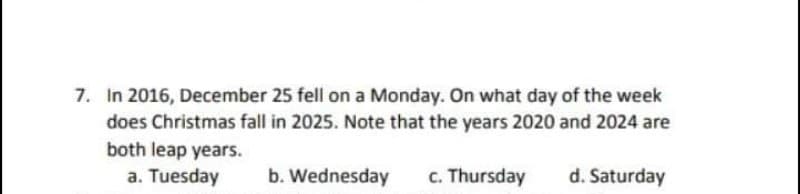 7. In 2016, December 25 fell on a Monday. On what day of the week
does Christmas fall in 2025. Note that the years 2020 and 2024 are
both leap years.
a. Tuesday
b. Wednesday
c. Thursday
d. Saturday
