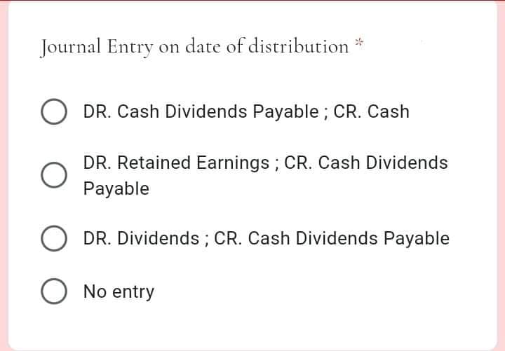 Journal Entry on date of distribution *
O DR. Cash Dividends Payable ; CR. Cash
DR. Retained Earnings; CR. Cash Dividends
Payable
O
DR. Dividends ; CR. Cash Dividends Payable
O No entry
