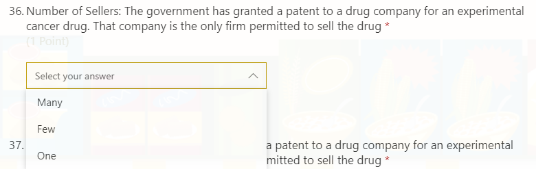 36. Number of Sellers: The government has granted a patent to a drug company for an experimental
cancer drug. That company is the only firm permitted to sell the drug *
(1 Point)
Select your answer
Many
Few
37.
a patent to a drug company for an experimental
mitted to sell the drug *
One
