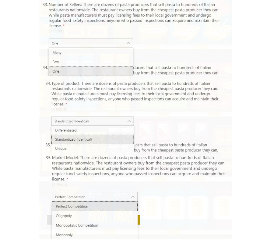 33. Number of Sellers: There are dozens of pasta producers that sell pasta to hundreds of Italian
restaurants nationwide. The restaurant owners buy from the cheapest pasta producer they can.
While pasta manufacturers must pay licensing fees to their local government and undergo
regular food-safety inspections, anyone who passed inspections can acquire and maintain their
license. *
(1 Point)
One
Many
Few
34.
ducers that sell pasta to hundreds of Italian
buy from the cheapest pasta producer they can.
One
34. Type of product: There are dozens of pasta producers that sell pasta to hundreds of Italian
restaurants nationwide. The restaurant owners buy from the cheapest pasta producer they can.
While pasta manufacturers must pay licensing fees to their local government and undergo
regular food-safety inspections, anyone who passed inspections can acquire and maintain their
license. *
(1 Point)
Standardized (Identical)
Differentiated
Standardized (Identical)
35.
Unique
-ucers that sell pasta to hundreds of Italian
buy from the cheapest pasta producer they can.
35. Market Model: There are dozens of pasta producers that sell pasta to hundreds of Italian
restaurants nationwide. The restaurant owners buy from the cheapest pasta producer they can.
While pasta manufacturers must pay licensing fees to their local government and undergo
regular food-safety inspections, anyone who passed inspections can acquire and maintain their
license. *
(1 Point)
Perfect Competition
Perfect Competition
Oligopoly
Monopolistic Competition
Monopoly
