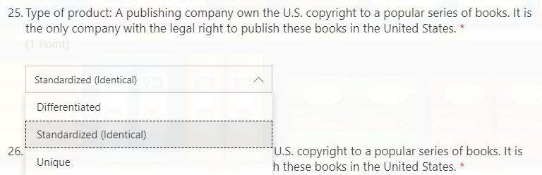 25. Type of product: A publishing company own the U.S. copyright to a popular series of books. It is
the only company with the legal right to publish these books in the United States. *
(1 Point)
Standardized (Identical)
Differentiated
Standardized (Identical)
*U.S. copyright to a popular series of books. It is
h these books in the United States. *
26.
Unique
