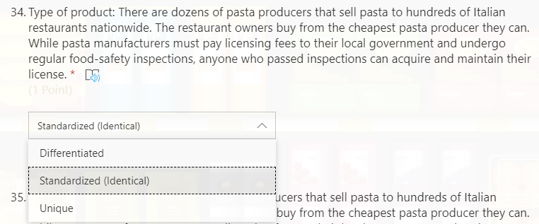 34. Type of product: There are dozens of pasta producers that sell pasta to hundreds of Italian
restaurants nationwide. The restaurant owners buy from the cheapest pasta producer they can.
While pasta manufacturers must pay licensing fees to their local government and undergo
regular food-safety inspections, anyone who passed inspections can acquire and maintain their
license. * E
(1 Point)
Standardized (Identical)
Differentiated
Standardized (ldentical)
ucers that sell pasta to hundreds of Italian
buy from the cheapest pasta producer they can.
35.
Unique
