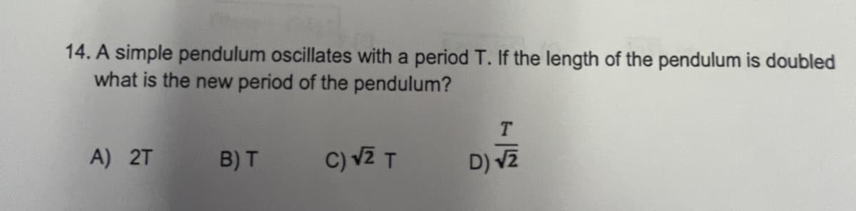 14. A simple pendulum oscillates with a period T. If the length of the pendulum is doubled
what is the new period of the pendulum?
A) 2T
B) T
C) vZ T
D) v2
