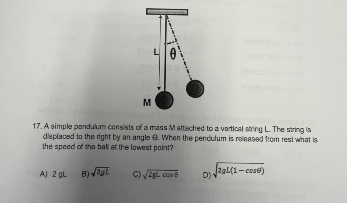 L
(meoo (2.0)x O
M
17. A simple pendulum consists of a mass M attached to a vertical string L. The string is
displaced to the right by an angle e. When the pendulum is released from rest what is
the speed of the ball at the lowest point?
B) ZgL
C) /2gL cos 0
D) 29L(1- cos®)
A) 2 gL
