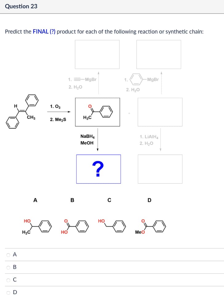 Question 23
Predict the FINAL (?) product for each of the following reaction or synthetic chain:
QA
ов
ОС
1. 03
1. MgBr
1.
-MgBr
2. H₂O
2. H₂O
CH3
H3C
2. Me₂S
HO
A
H3C
HO
B
NaBH4
MeOH
1. LiAlH4
2. H₂O
?
HO
MeO
D