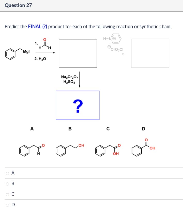 Question 27
Predict the FINAL (?) product for each of the following reaction or synthetic chain:
A
B
C
D
1.
H
H
Mgl
2. H₂O
Na2Cr2O7
H2SO4
A
B
?
OH
H-N→
Cro₂CI
C
D
ОН
OH
