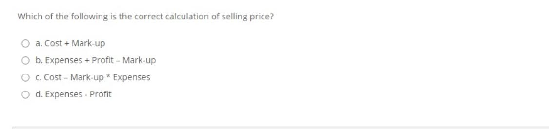 Which of the following is the correct calculation of selling price?
O a. Cost + Mark-up
O b. Expenses + Profit – Mark-up
O c. Cost - Mark-up * Expenses
O d. Expenses - Profit
