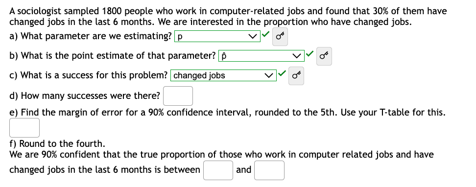 A sociologist sampled 1800 people who work in computer-related jobs and found that 30% of them have
changed jobs in the last 6 months. We are interested in the proportion who have changed jobs.
a) What parameter are we estimating? p
b) What is the point estimate of that parameter? p
c) What is a success for this problem? changed jobs
d) How many successes were there?
e) Find the margin of error for a 90% confidence interval, rounded to the 5th. Use your T-table for this.
f) Round to the fourth.
We are 90% confident that the true proportion of those who work in computer related jobs and have
changed jobs in the last 6 months is between
and