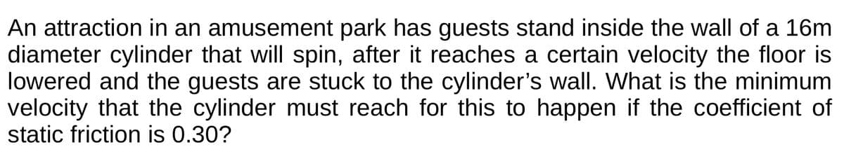 An attraction in an amusement park has guests stand inside the wall of a 16m
diameter cylinder that will spin, after it reaches a certain velocity the floor is
lowered and the guests are stuck to the cylinder's wall. What is the minimum
velocity that the cylinder must reach for this to happen if the coefficient of
static friction is 0.30?
