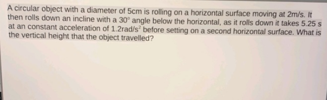 A circular object with a diameter of 5cm is rolling on a horizontal surface moving at 2m/s. It
then rolls down an incline with a 30° angle below the horizontal, as it rolls down it takes 5.25 s
at an constant acceleration of 1.2rad/s before setting on a second horizontal surface. What is
the vertical height that the object travelled?
