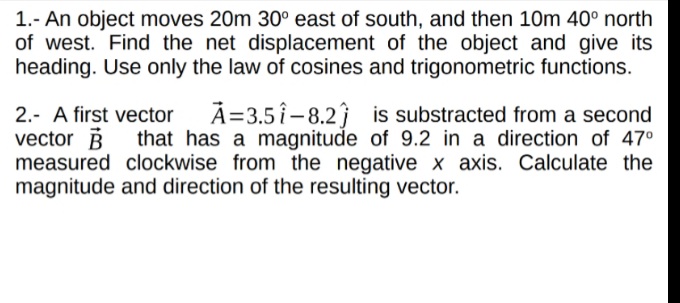 1.- An object moves 20m 30° east of south, and then 10m 40° north
of west. Find the net displacement of the object and give its
heading. Use only the law of cosines and trigonometric functions.
A=3.5 î - 8.2ĵ is substracted from a second
that has a magnitude of 9.2 in a direction of 47°
2.- A first vector
vector B
measured clockwise from the negative x axis. Calculate the
magnitude and direction of the resulting vector.
