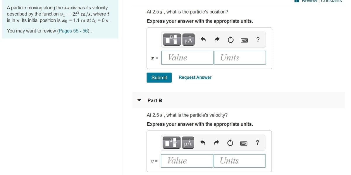 Review Constants
A particle moving along the x-axis has its velocity
described by the function vr =
2t2 m/s, where t
At 2.5 s , what is the particle's position?
is in s. Its initial position is xo = 1.1 m at to = 0s.
Express your answer with the appropriate units.
You may want to review (Pages 55 - 56).
µA
?
Value
Units
x =
Submit
Request Answer
Part B
At 2.5 s , what is the particle's velocity?
Express your answer with the appropriate units.
Value
Units
v =
