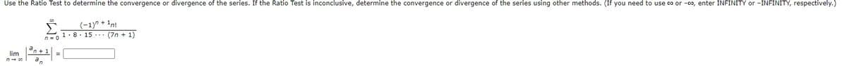 Use the Ratio Test to determine the convergence or divergence of the series. If the Ratio Test is inconclusive, determine the convergence or divergence of the series using other methods. (If you need to use co or -0o, enter INFINITY or -INFINITY, respectively.)
(-1)" + 1n!
- 1.8. 15 ... (7n + 1)
n = 0
dn + 1
lim
=
an
n- 0o
