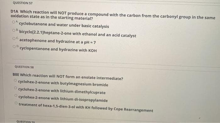 QUESTION 57
D1A Which reaction will NOT produce a compound with the carbon from the carbonyl group in the same
oxidation state as in the starting material?
OA.
cyclobutanone and water under basic catalysis
OB.
bicyclo[2.2.1]heptane-2-one with ethanol and an acid catalyst
acetophenone and hydrazine at a pH = 7
OD.
cyclopentanone and hydrazine with KOH
QUESTION 58
B8E Which reaction will NOT form an enolate intermediate?
cyclohex-2-enone with butylmagnesium bromide
cyclohex-2-enone with lithium dimethylcuprate
cyclohex-2-enone with lithium di-isopropylamide
treatment of hexa-1,5-dien-3-ol with KH followed by Cope Rearrangement
QUESTION 50
