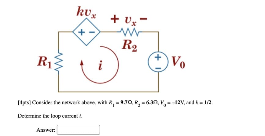 kUxUx"
+
R₂
Vo
R₁
i
[4pts] Consider the network above, with R₁ = 9.72, R₂ = 6.39, V = -12V, and k = 1/2.
Determine the loop current i.
Answer:
+
I
+