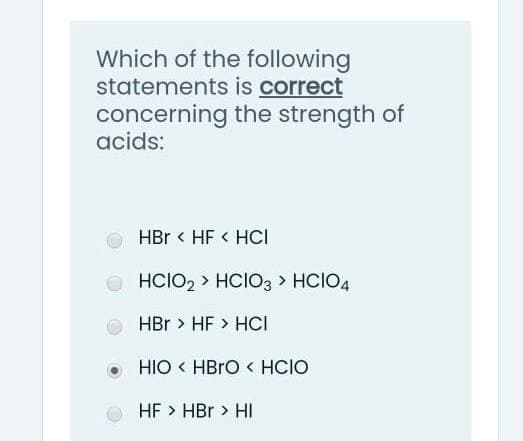 Which of the following
statements is correct
concerning the strength of
acids:
HBr < HF < HCI
O HCIO2 > HCIO3 > HCIO4
HBr > HF > HCI
HIO < HBRO < HCIO
HF > HBr > HI
