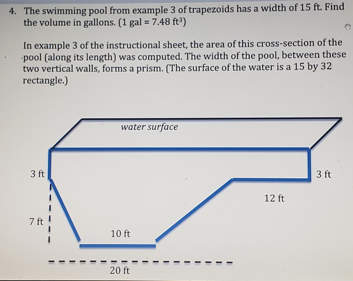4. The swimming pool from example 3 of trapezoids has a width of 15 ft. Find
the volume in gallons. (1 gal = 7.48 ft³)
In example 3 of the instructional sheet, the area of this cross-section of the
pool (along its length) was computed. The width of the pool, between these
two vertical walls, forms a prism. (The surface of the water is a 15 by 32
rectangle.)
water surface
3 ft
3 ft
12 ft
7 ft
10 ft
20 ft
