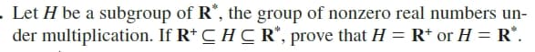 . Let H be a subgroup of R*, the group of nonzero real numbers un-
der multiplication. If R* C H C R“, prove that H = R* or H = R*.
