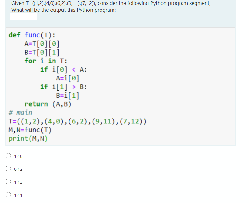 Given T=((1,2),(4,0),(6,2),(9,11),(7,12)), consider the following Python program segment,
What will be the output this Python program:
def func(T):
A=T[0][®]
B=T[0][1]
for i in T:
if i[0] < A:
A=i[@]
if i[1] > B:
B=i[1]
return (A,B)
# main
T=((1,2),(4,0),(6,2),(9,11),(7,12))
M, N=func (T)
print(M,N)
12 0
O 0 12
O 112
O 12 1
