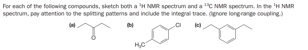 For each of the following compounds, sketch both a 'H NMR spectrum and a 1°C NMR spectrum. In the 'H NMR
spectrum, pay attention to the splitting patterns and include the integral trace. (Ignore long-range coupling.)
(a)
(b)
.CI
(c)
H3C
