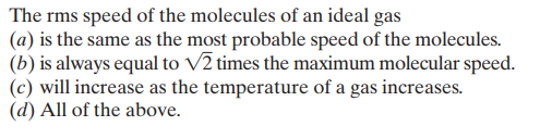 The rms speed of the molecules of an ideal gas
(a) is the same as the most probable speed of the molecules.
(b) is always equal to V2 times the maximum molecular speed.
(c) will increase as the temperature of a gas increases.
(d) All of the above.
