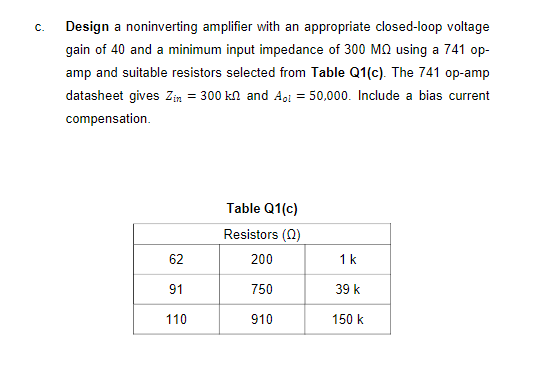 C.
Design a noninverting amplifier with an appropriate closed-loop voltage
gain of 40 and a minimum input impedance of 300 MQ using a 741 op-
amp and suitable resistors selected from Table Q1(c). The 741 op-amp
datasheet gives Zin = 300 kn and A,i = 50,000. Include a bias current
compensation.
Table Q1(c)
Resistors (0)
62
200
1k
91
750
39 k
110
910
150 k
