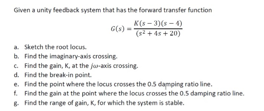 Given a unity feedback system that has the forward transfer function
K(s – 3)(s – 4)
(s2 + 4s + 20)
G(s) =
a. Sketch the root locus.
b. Find the imaginary-axis crossing.
c. Find the gain, K, at the jw-axis crossing.
d. Find the break-in point.
e. Find the point where the locus crosses the 0.5 damping ratio line.
f. Find the gain at the point where the locus crosses the 0.5 damping ratio line.
g. Find the range of gain, K, for which the system is stable.
