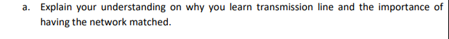 a. Explain your understanding on why you learn transmission line and the importance of
having the network matched.
