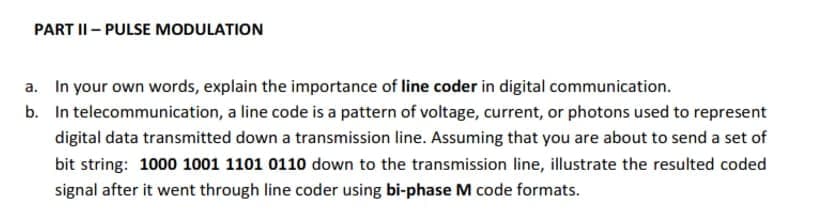 PART I- PULSE MODULATION
a. In your own words, explain the importance of line coder in digital communication.
b. In telecommunication, a line code is a pattern of voltage, current, or photons used to represent
digital data transmitted down a transmission line. Assuming that you are about to send a set of
bit string: 1000 1001 1101 0110 down to the transmission line, illustrate the resulted coded
signal after it went through line coder using bi-phase M code formats.
