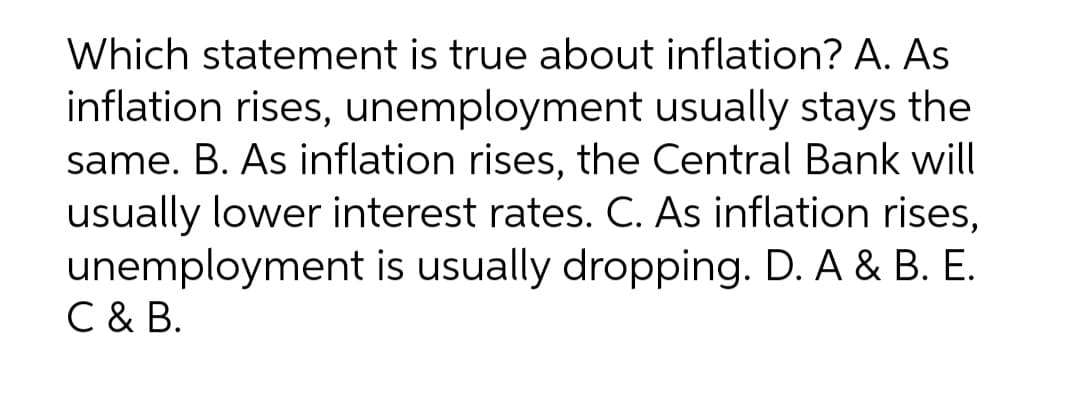 Which statement is true about inflation? A. As
inflation rises, unemployment usually stays the
same. B. As inflation rises, the Central Bank will
usually lower interest rates. C. As inflation rises,
unemployment is usually dropping. D. A & B. E.
C & B.
